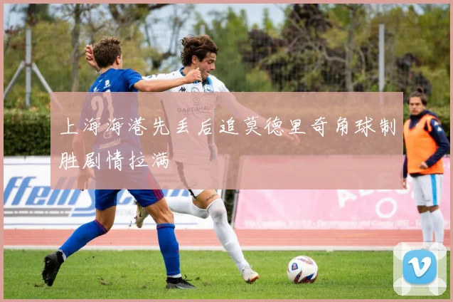 上海海港先丢后追莫德里奇角球制胜剧情拉满