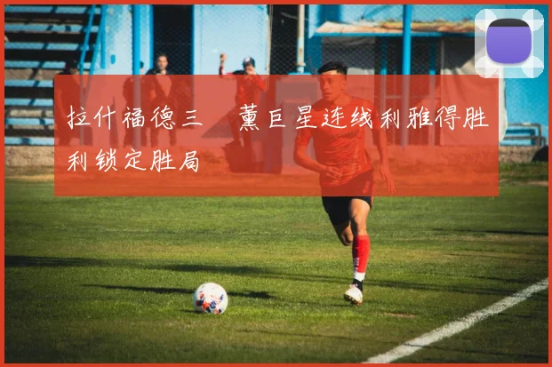 拉什福德三笘薰巨星连线利雅得胜利锁定胜局