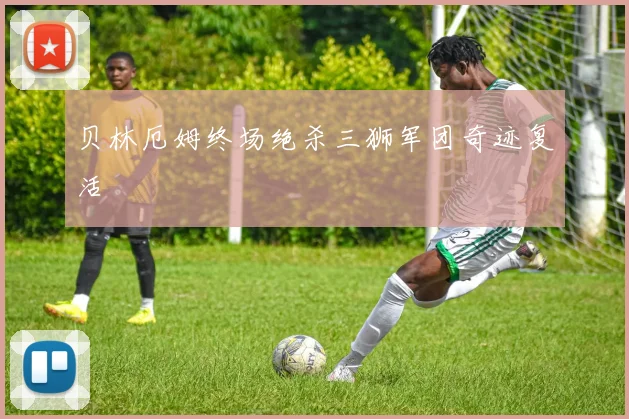 贝林厄姆终场绝杀三狮军团奇迹复活
