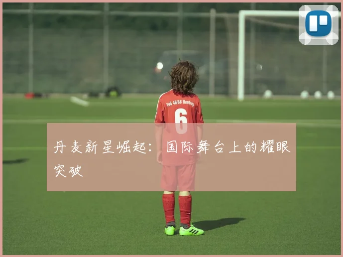 丹麦新星崛起：国际舞台上的耀眼突破