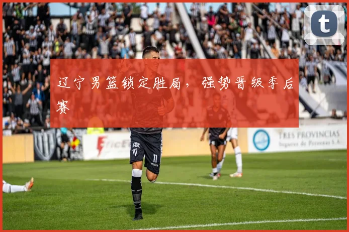 辽宁男篮锁定胜局，强势晋级季后赛