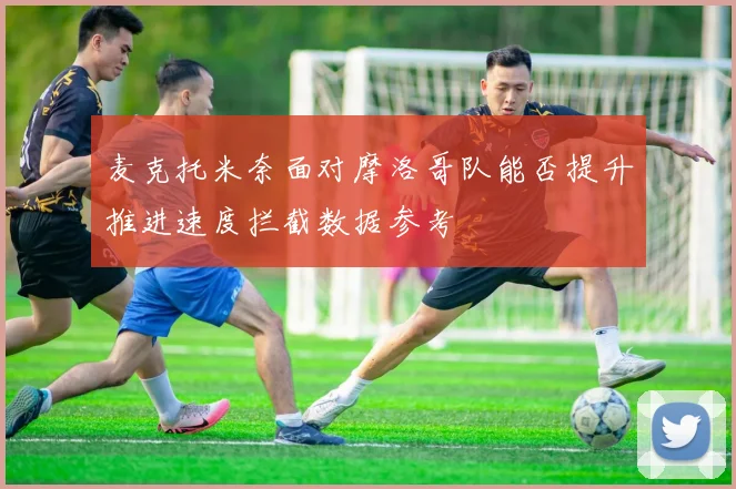 麦克托米奈面对摩洛哥队能否提升推进速度拦截数据参考