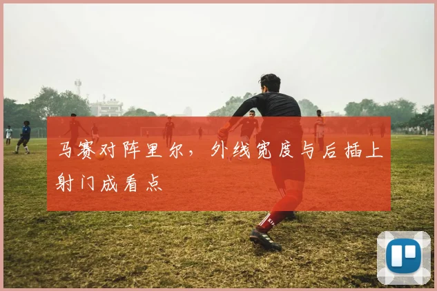 马赛对阵里尔,外线宽度与后插上射门成看点
