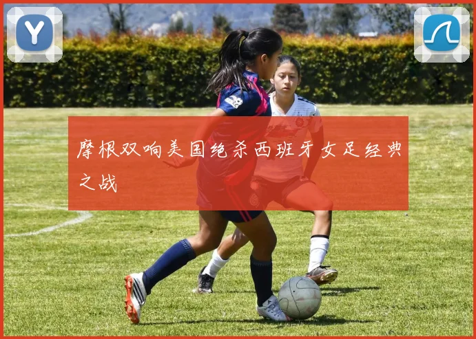 摩根双响美国绝杀西班牙女足经典之战