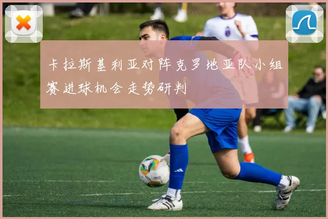 卡拉斯基利亚对阵克罗地亚队小组赛进球机会走势研判