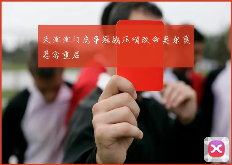 天津津门虎争冠战压哨改命奥尔莫悬念重启