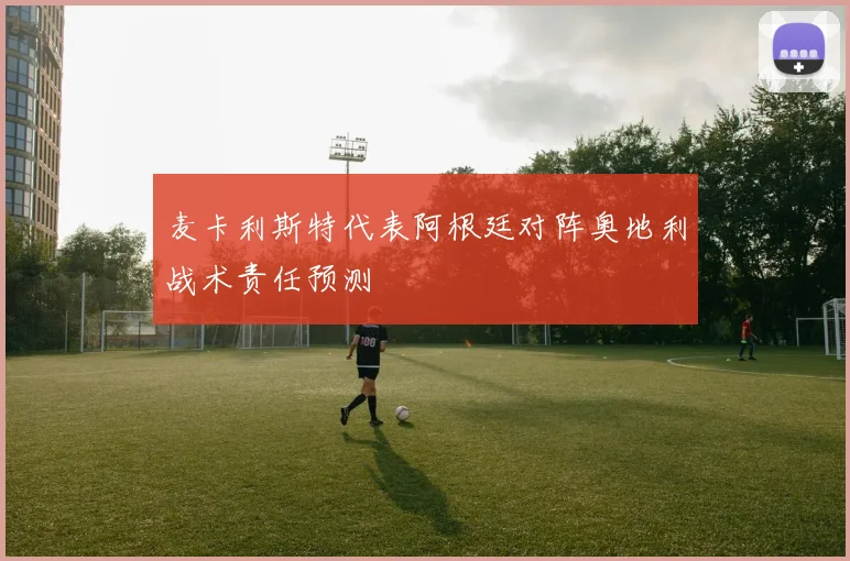 麦卡利斯特代表阿根廷对阵奥地利战术责任预测
