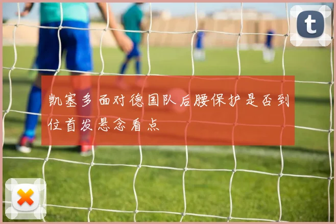 凯塞多面对德国队后腰保护是否到位首发悬念看点