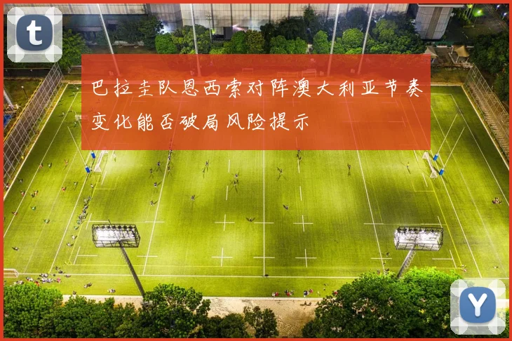 巴拉圭队恩西索对阵澳大利亚节奏变化能否破局风险提示