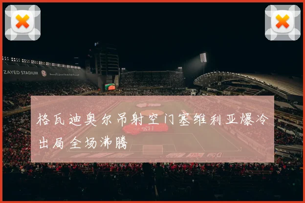 格瓦迪奥尔吊射空门塞维利亚爆冷出局全场沸腾