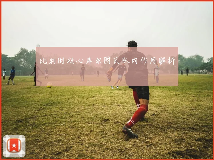 比利时核心库尔图瓦队内作用解析