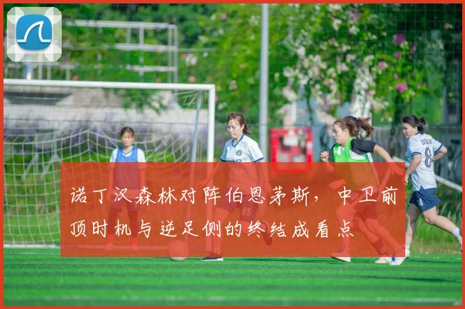 诺丁汉森林对阵伯恩茅斯,中卫前顶时机与逆足侧的终结成看点