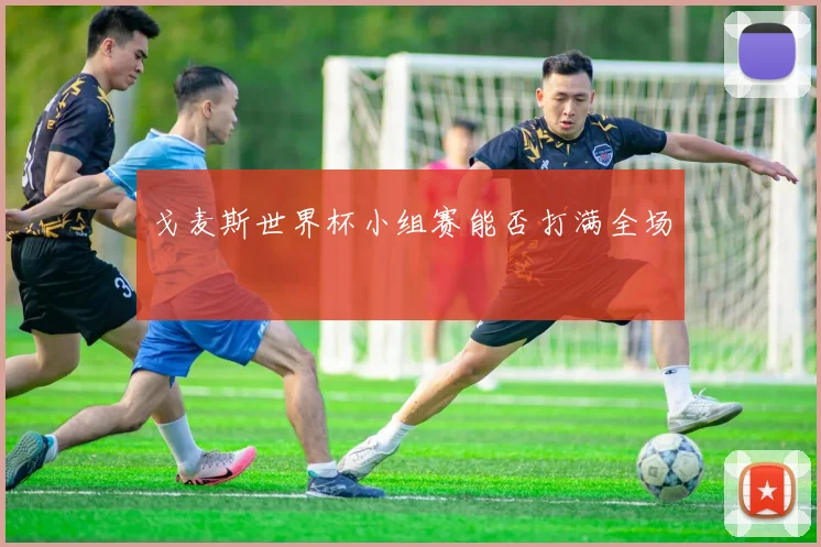 戈麦斯世界杯小组赛能否打满全场