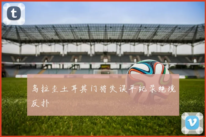 乌拉圭土耳其门将失误平纪录绝境反扑