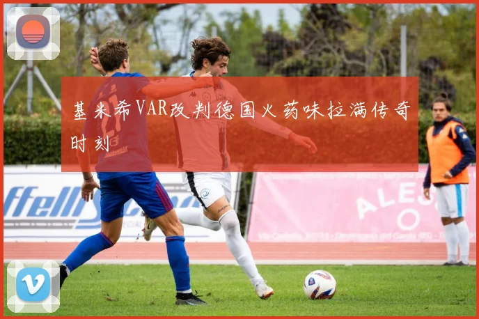 基米希VAR改判德国火药味拉满传奇时刻