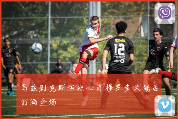 乌兹别克斯坦核心肖穆罗多夫能否打满全场