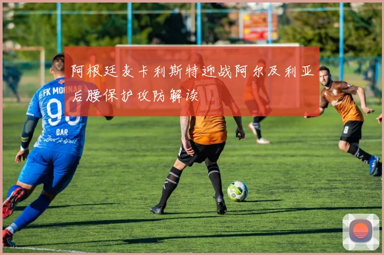 阿根廷麦卡利斯特迎战阿尔及利亚后腰保护攻防解读
