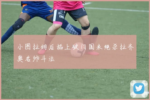 小图拉姆后插上破门国米绝杀拉齐奥名帅斗法