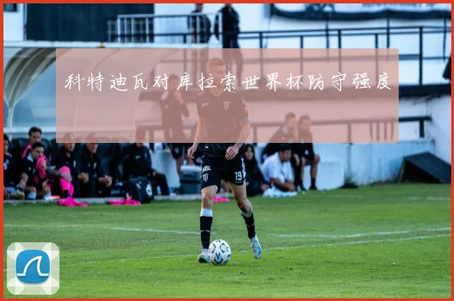 科特迪瓦对库拉索世界杯防守强度