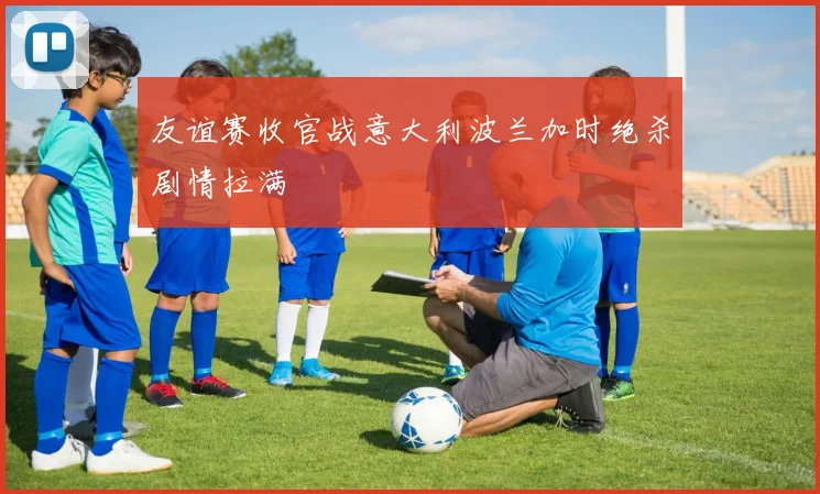 友谊赛收官战意大利波兰加时绝杀剧情拉满