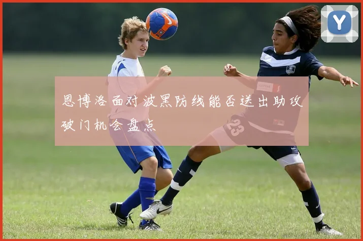恩博洛面对波黑防线能否送出助攻破门机会盘点