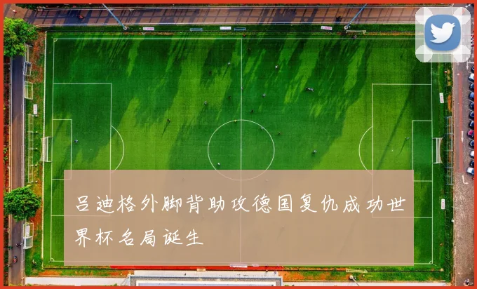吕迪格外脚背助攻德国复仇成功世界杯名局诞生