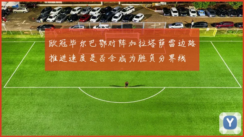 欧冠毕尔巴鄂对阵加拉塔萨雷边路推进速度是否会成为胜负分界线