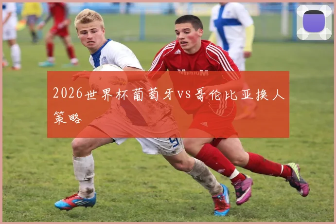2026世界杯葡萄牙vs哥伦比亚换人策略