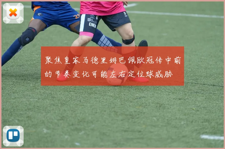 聚焦皇家马德里姆巴佩欧冠传中前的节奏变化可能左右定位球威胁