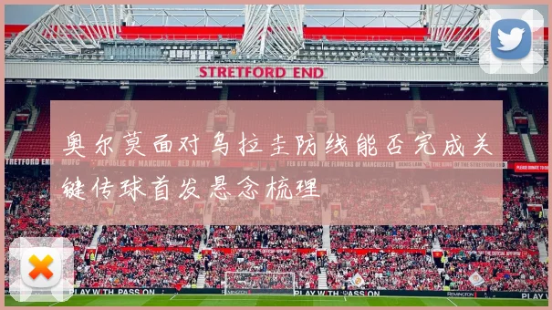 奥尔莫面对乌拉圭防线能否完成关键传球首发悬念梳理