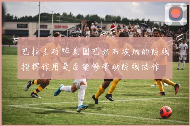 巴拉圭对阵美国巴尔布埃纳的防线指挥作用是否能够带动防线协作
