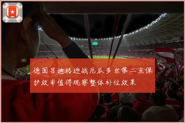德国吕迪格迎战厄瓜多尔第二点保护效率值得观察整体补位效果