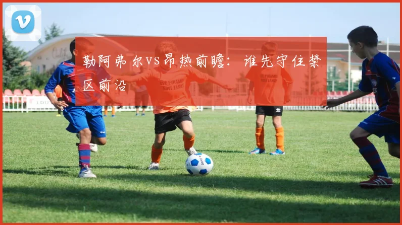 勒阿弗尔vs昂热前瞻:谁先守住禁区前沿