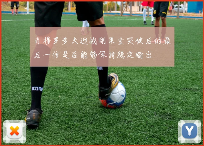 肖穆罗多夫迎战刚果金突破后的最后一传是否能够保持稳定输出