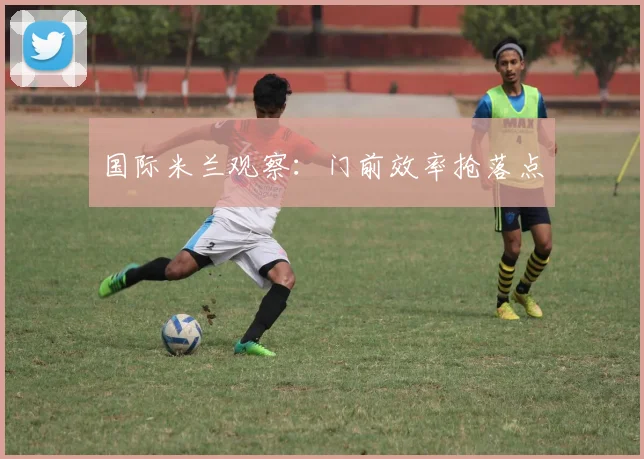 国际米兰观察：门前效率抢落点