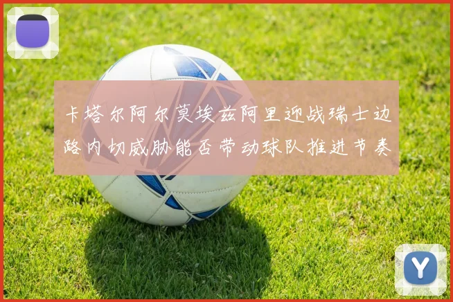 卡塔尔阿尔莫埃兹阿里迎战瑞士边路内切威胁能否带动球队推进节奏