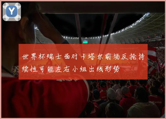 世界杯瑞士面对卡塔尔前场反抢持续性可能左右小组出线形势