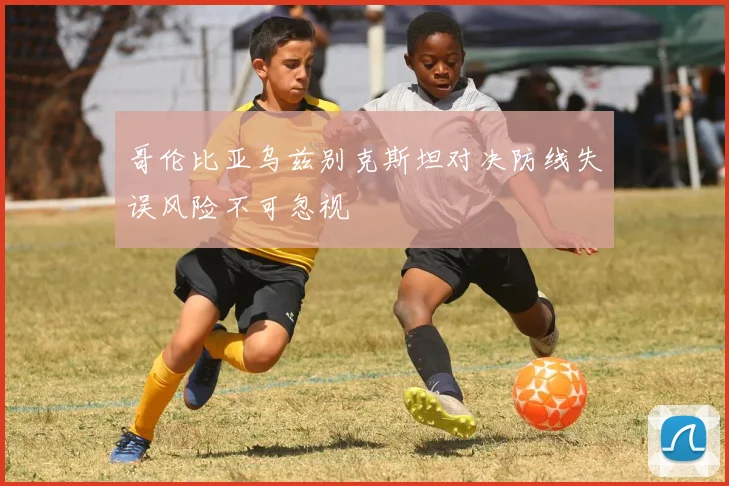 哥伦比亚乌兹别克斯坦对决防线失误风险不可忽视