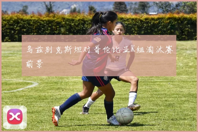 乌兹别克斯坦对哥伦比亚K组淘汰赛前景