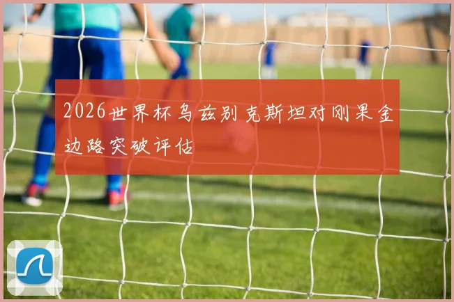 2026世界杯乌兹别克斯坦对刚果金边路突破评估