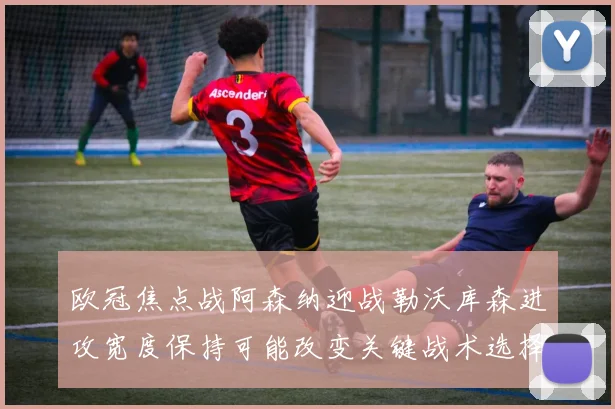 欧冠焦点战阿森纳迎战勒沃库森进攻宽度保持可能改变关键战术选择